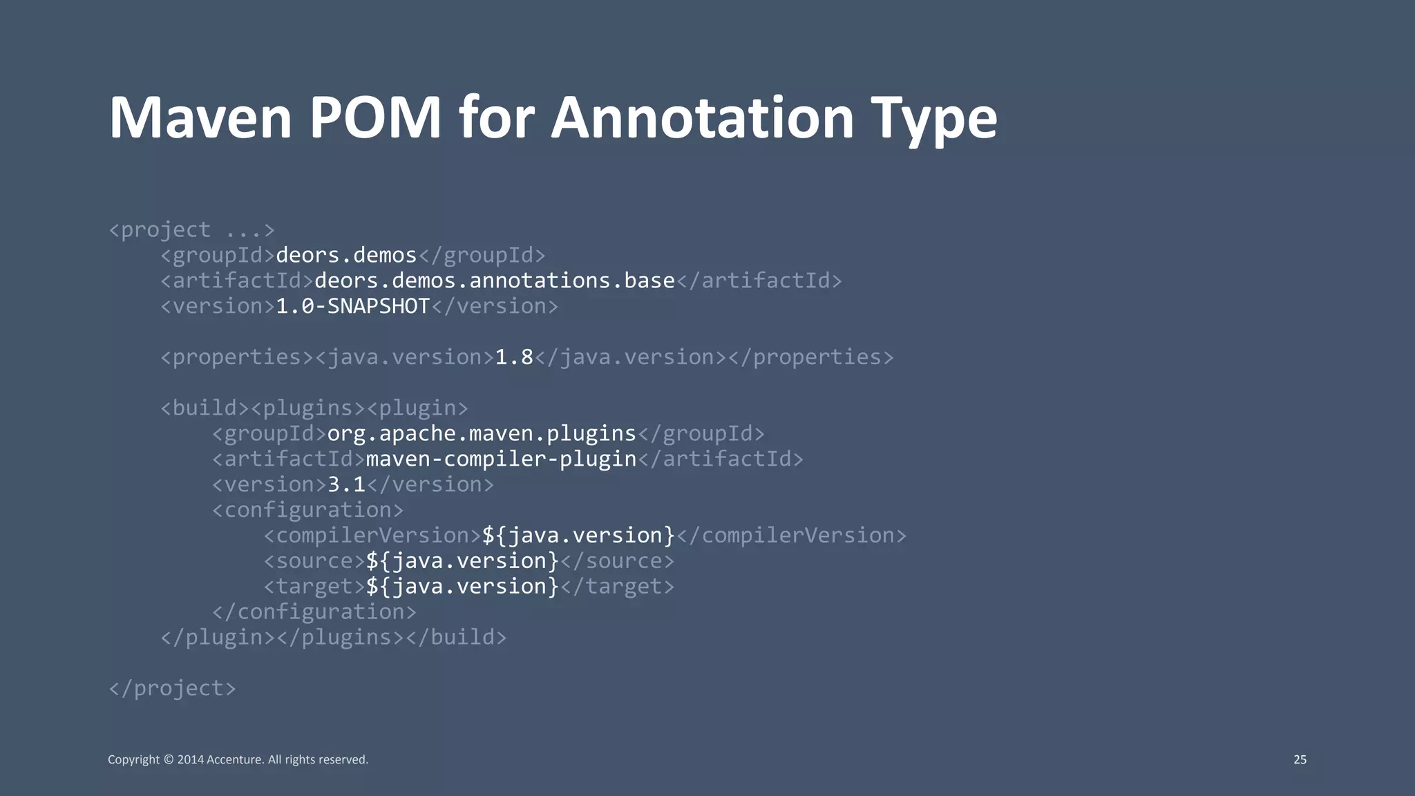 Maven POM for Annotation Type <project ...> <groupId>deors.demos</groupId> <artifactId>deors.demos.annotations.base</artifactId> <version>1.0-SNAPSHOT</version> <properties><java.version>1.8</java.version></properties> <build><plugins><plugin> <groupId>org.apache.maven.plugins</groupId> <artifactId>maven-compiler-plugin</artifactId> <version>3.1</version> <configuration> <compilerVersion>${java.version}</compilerVersion> <source>${java.version}</source> <target>${java.version}</target> </configuration> </plugin></plugins></build> </project> Copyright © 2014 Accenture. All rights reserved. 25 