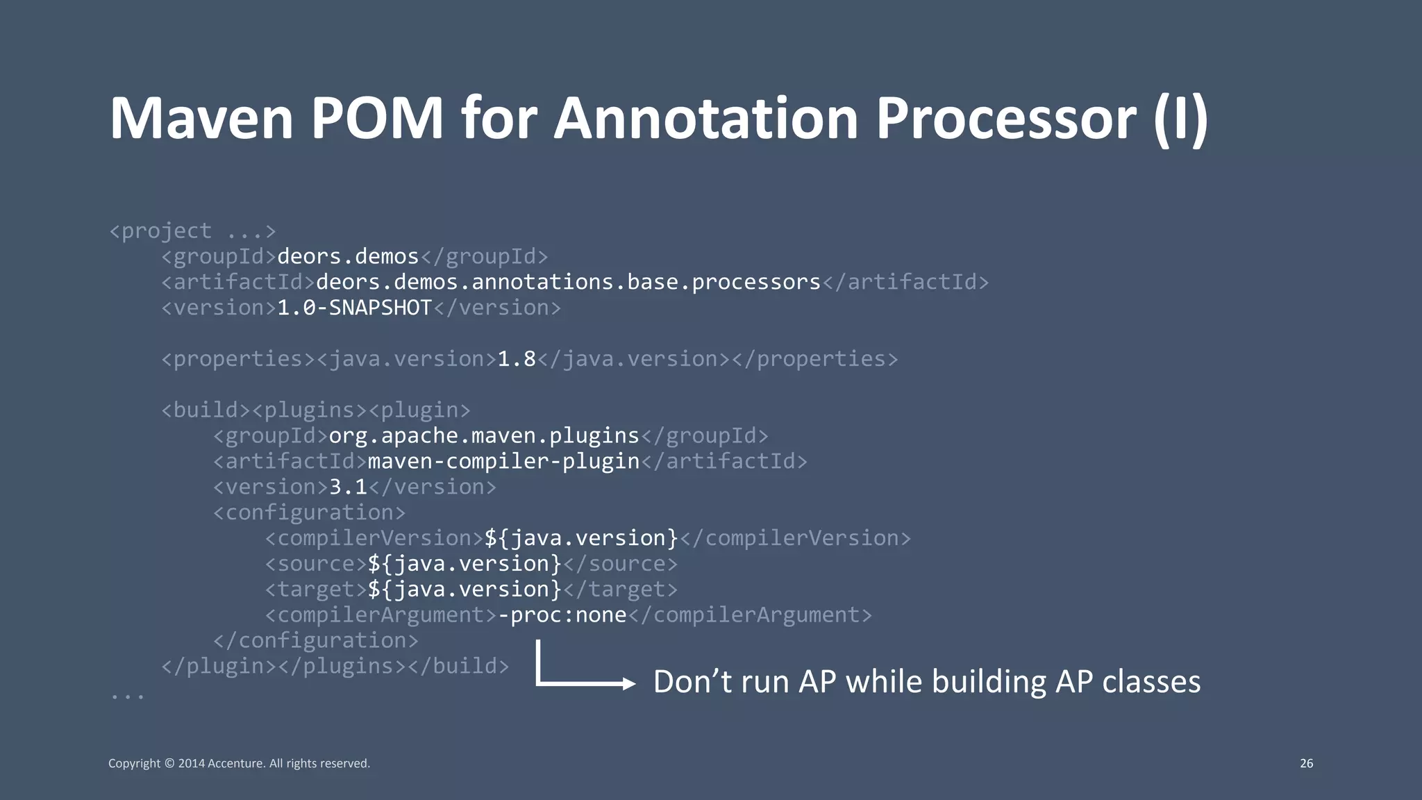 Maven POM for Annotation Processor (I) <project ...> <groupId>deors.demos</groupId> <artifactId>deors.demos.annotations.base.processors</artifactId> <version>1.0-SNAPSHOT</version> <properties><java.version>1.8</java.version></properties> <build><plugins><plugin> <groupId>org.apache.maven.plugins</groupId> <artifactId>maven-compiler-plugin</artifactId> <version>3.1</version> <configuration> <compilerVersion>${java.version}</compilerVersion> <source>${java.version}</source> <target>${java.version}</target> <compilerArgument>-proc:none</compilerArgument> </configuration> </plugin></plugins></build> ... Don’t run AP while building AP classes Copyright © 2014 Accenture. All rights reserved. 26 