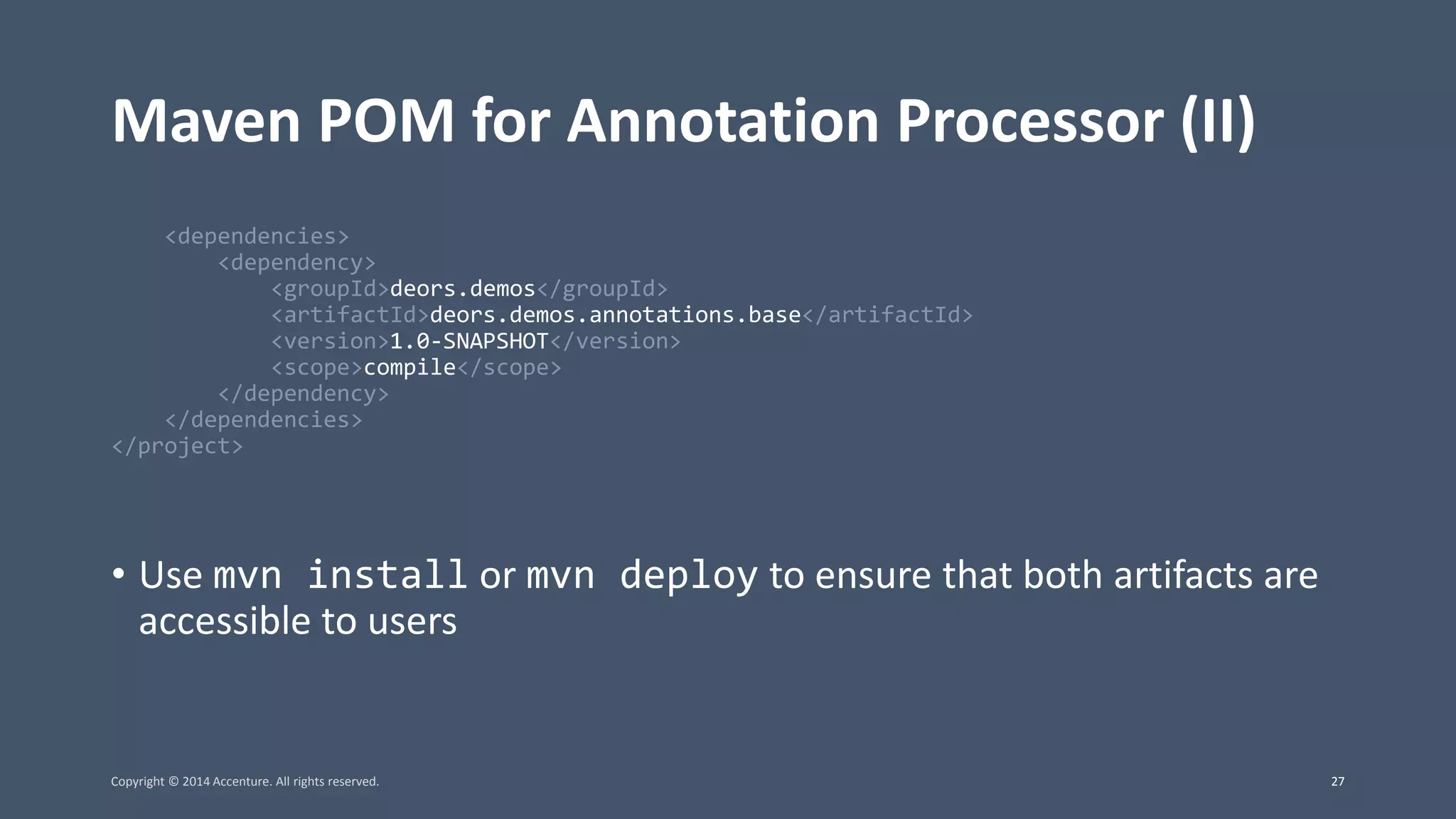 Maven POM for Annotation Processor (II) <dependencies> <dependency> <groupId>deors.demos</groupId> <artifactId>deors.demos.annotations.base</artifactId> <version>1.0-SNAPSHOT</version> <scope>compile</scope> </dependency> </dependencies> </project> • Use mvn install or mvn deploy to ensure that both artifacts are accessible to users Copyright © 2014 Accenture. All rights reserved. 27 