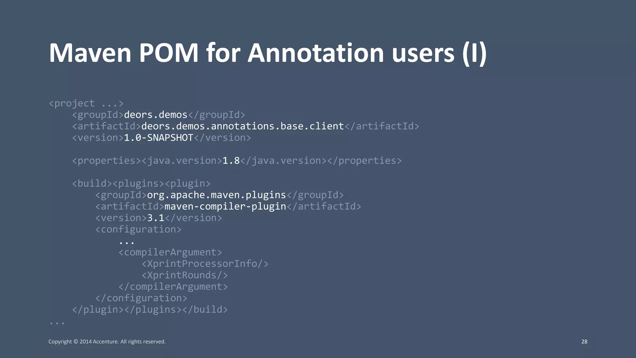 Maven POM for Annotation users (I) <project ...> <groupId>deors.demos</groupId> <artifactId>deors.demos.annotations.base.client</artifactId> <version>1.0-SNAPSHOT</version> <properties><java.version>1.8</java.version></properties> <build><plugins><plugin> <groupId>org.apache.maven.plugins</groupId> <artifactId>maven-compiler-plugin</artifactId> <version>3.1</version> <configuration> ... <compilerArgument> <XprintProcessorInfo/> <XprintRounds/> </compilerArgument> </configuration> </plugin></plugins></build> ... Copyright © 2014 Accenture. All rights reserved. 28 