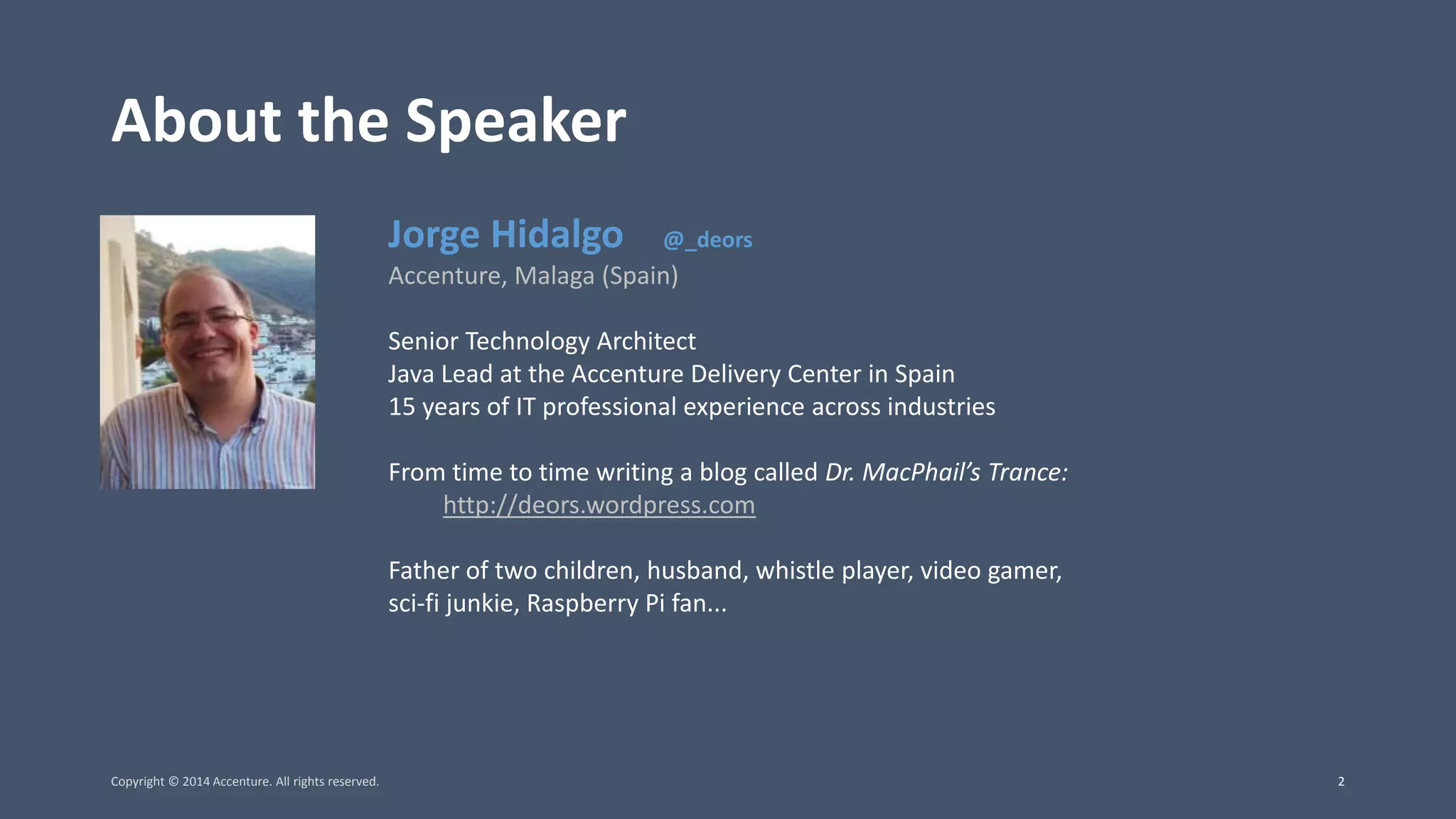 About the Speaker Jorge Hidalgo @_deors Accenture, Malaga (Spain) Senior Technology Architect Java Lead at the Accenture Delivery Center in Spain 15 years of IT professional experience across industries From time to time writing a blog called Dr. MacPhail’s Trance: http://deors.wordpress.com Father of two children, husband, whistle player, video gamer, sci-fi junkie, Raspberry Pi fan... Copyright © 2014 Accenture. All rights reserved. 2 