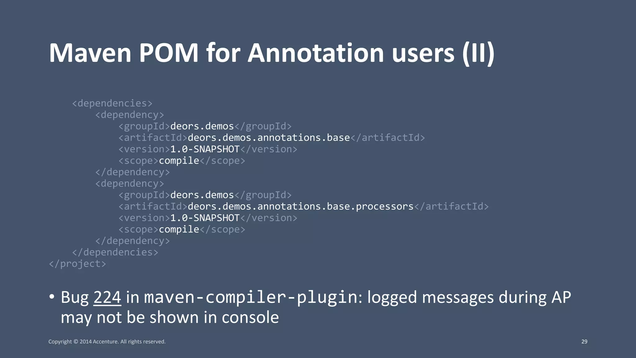 Maven POM for Annotation users (II) <dependencies> <dependency> <groupId>deors.demos</groupId> <artifactId>deors.demos.annotations.base</artifactId> <version>1.0-SNAPSHOT</version> <scope>compile</scope> </dependency> <dependency> <groupId>deors.demos</groupId> <artifactId>deors.demos.annotations.base.processors</artifactId> <version>1.0-SNAPSHOT</version> <scope>compile</scope> </dependency> </dependencies> </project> • Bug 224 in maven-compiler-plugin: logged messages during AP may not be shown in console Copyright © 2014 Accenture. All rights reserved. 29 