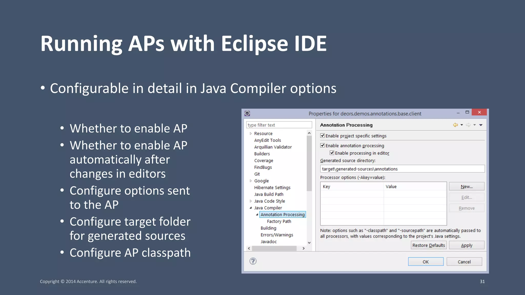 Running APs with Eclipse IDE • Configurable in detail in Java Compiler options • Whether to enable AP • Whether to enable AP automatically after changes in editors • Configure options sent to the AP • Configure target folder for generated sources • Configure AP classpath Copyright © 2014 Accenture. All rights reserved. 31 