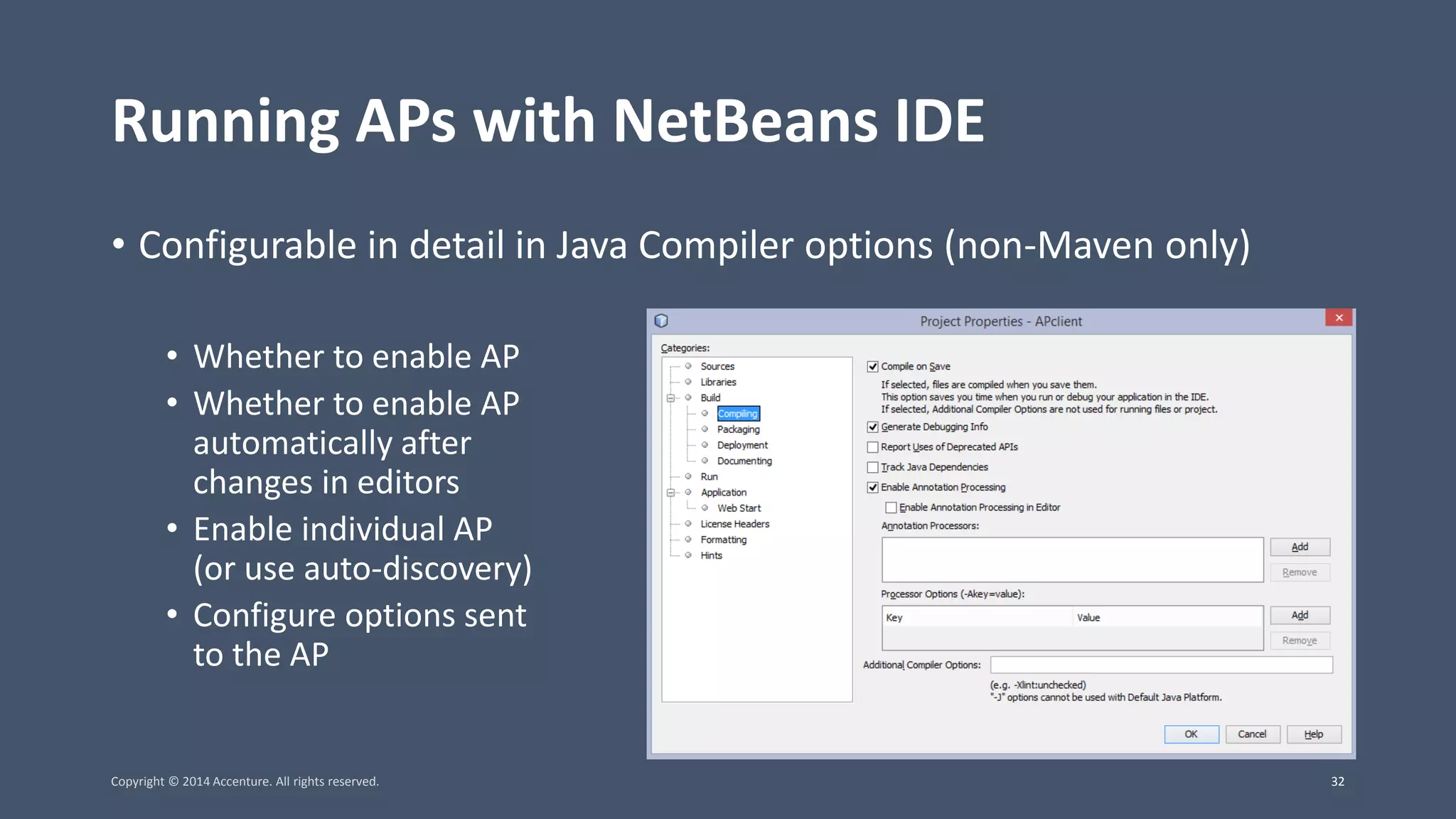 Running APs with NetBeans IDE • Configurable in detail in Java Compiler options (non-Maven only) • Whether to enable AP • Whether to enable AP automatically after changes in editors • Enable individual AP (or use auto-discovery) • Configure options sent to the AP Copyright © 2014 Accenture. All rights reserved. 32 