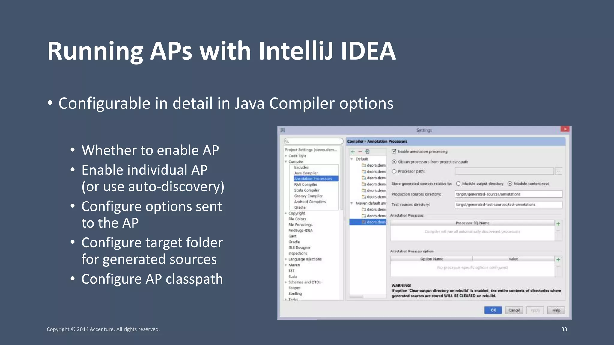 Running APs with IntelliJ IDEA • Configurable in detail in Java Compiler options • Whether to enable AP • Enable individual AP (or use auto-discovery) • Configure options sent to the AP • Configure target folder for generated sources • Configure AP classpath Copyright © 2014 Accenture. All rights reserved. 33 