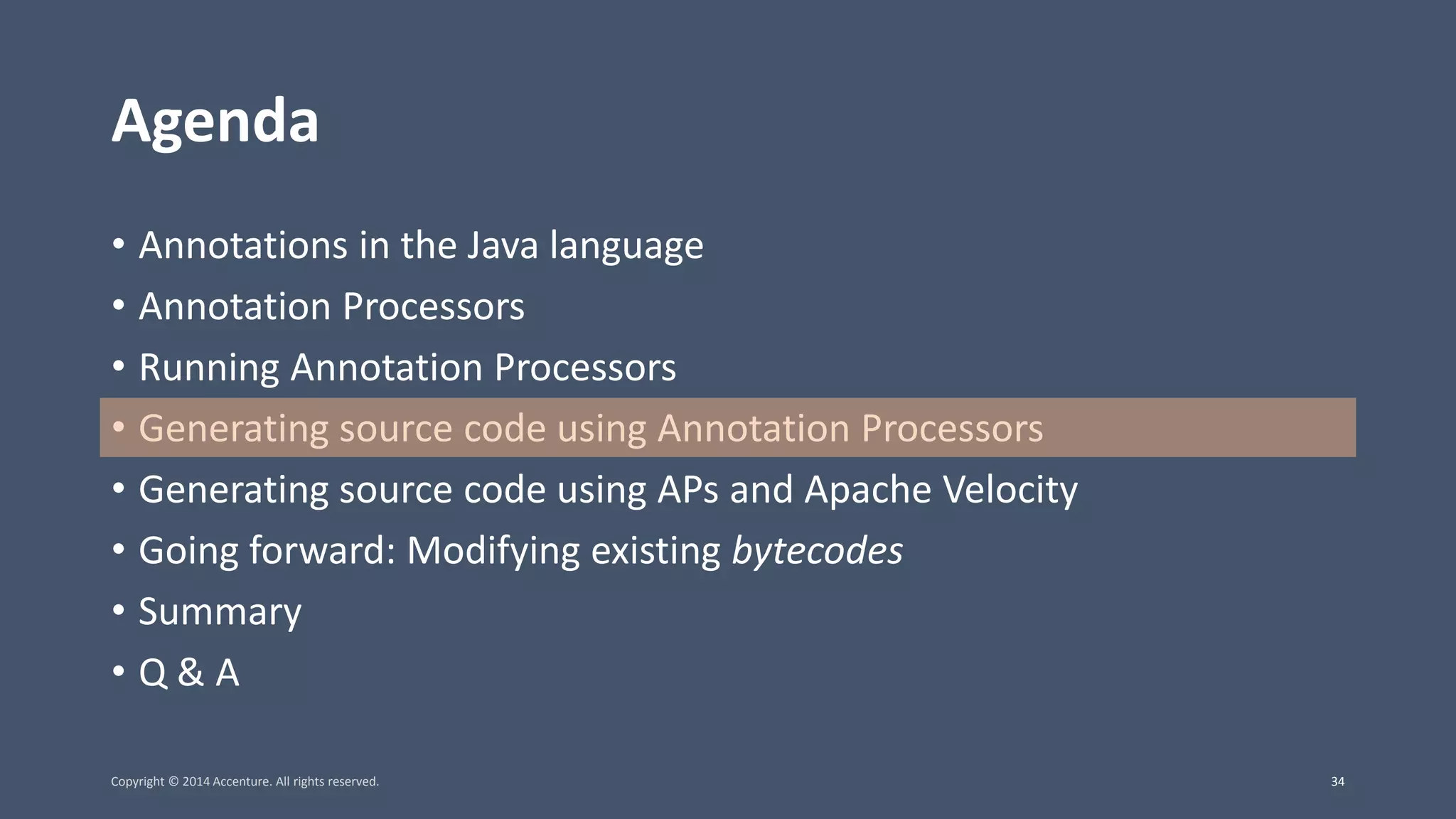 Agenda • Annotations in the Java language • Annotation Processors • Running Annotation Processors • Generating source code using Annotation Processors • Generating source code using APs and Apache Velocity • Going forward: Modifying existing bytecodes • Summary • Q & A Copyright © 2014 Accenture. All rights reserved. 34 