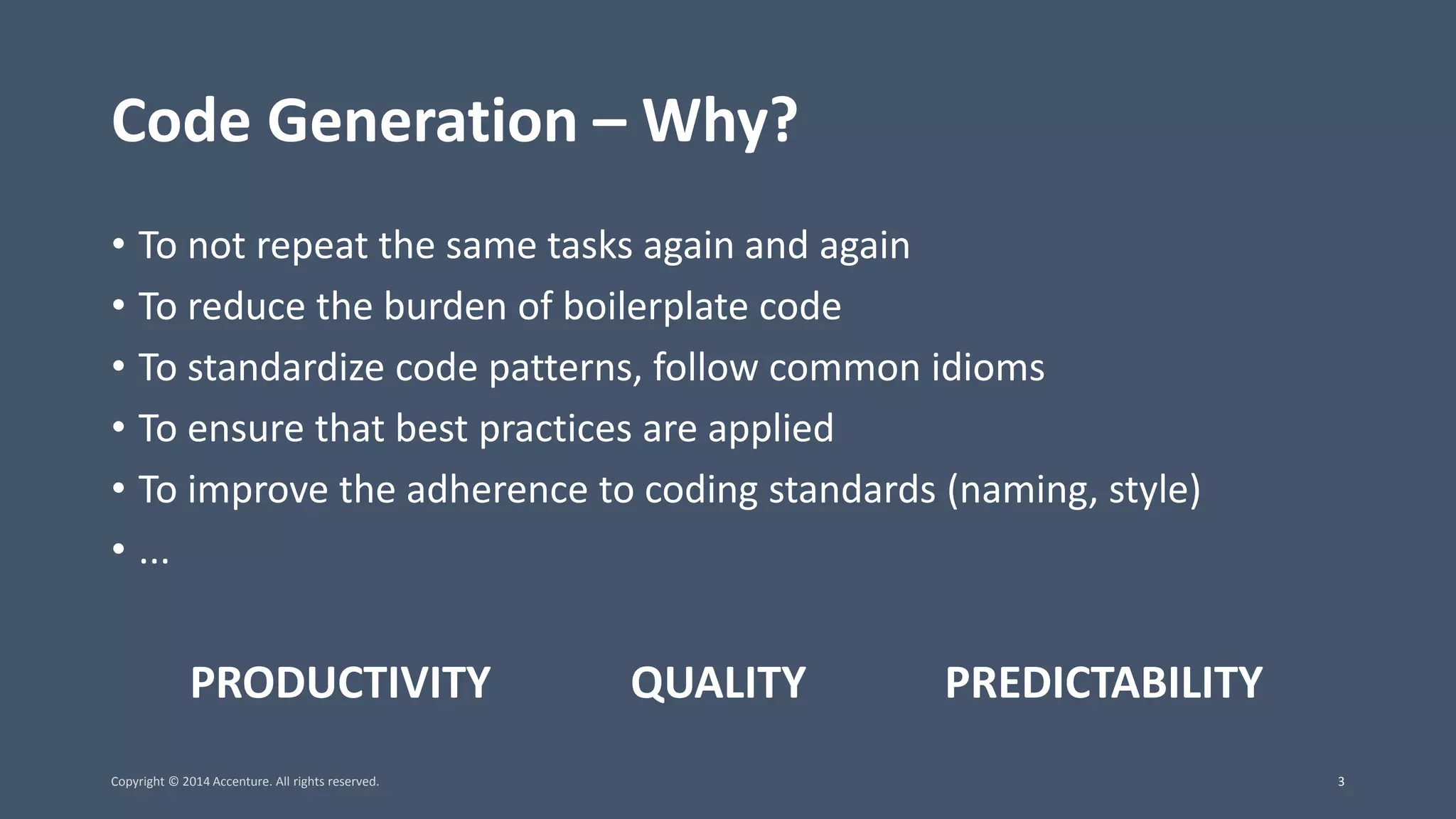 Code Generation – Why? • To not repeat the same tasks again and again • To reduce the burden of boilerplate code • To standardize code patterns, follow common idioms • To ensure that best practices are applied • To improve the adherence to coding standards (naming, style) • ... PRODUCTIVITY QUALITY PREDICTABILITY Copyright © 2014 Accenture. All rights reserved. 3 