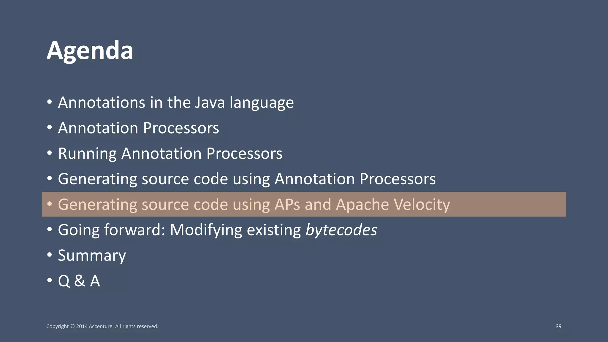 Agenda • Annotations in the Java language • Annotation Processors • Running Annotation Processors • Generating source code using Annotation Processors • Generating source code using APs and Apache Velocity • Going forward: Modifying existing bytecodes • Summary • Q & A Copyright © 2014 Accenture. All rights reserved. 39 