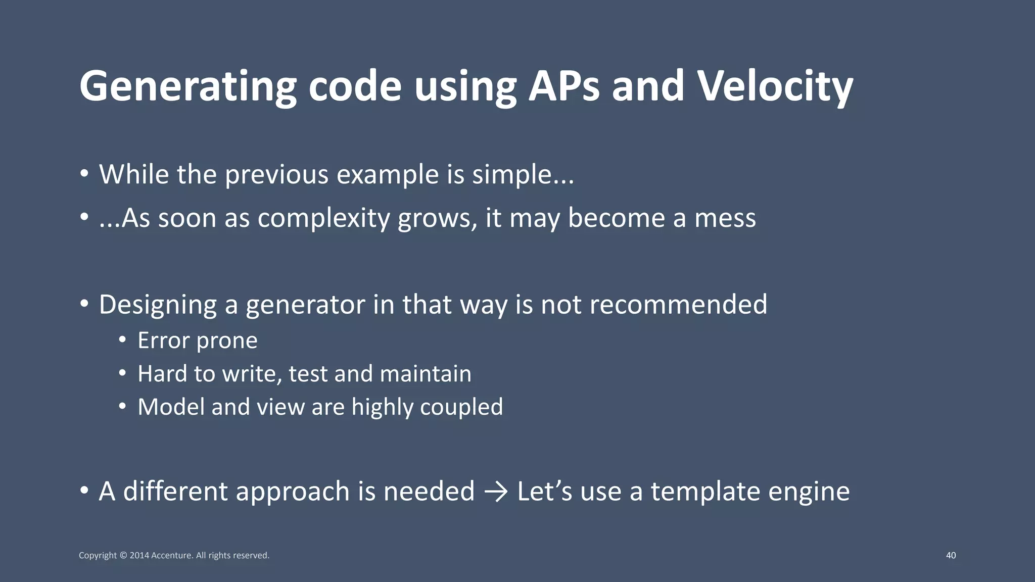Generating code using APs and Velocity • While the previous example is simple... • ...As soon as complexity grows, it may become a mess • Designing a generator in that way is not recommended • Error prone • Hard to write, test and maintain • Model and view are highly coupled • A different approach is needed → Let’s use a template engine Copyright © 2014 Accenture. All rights reserved. 40 