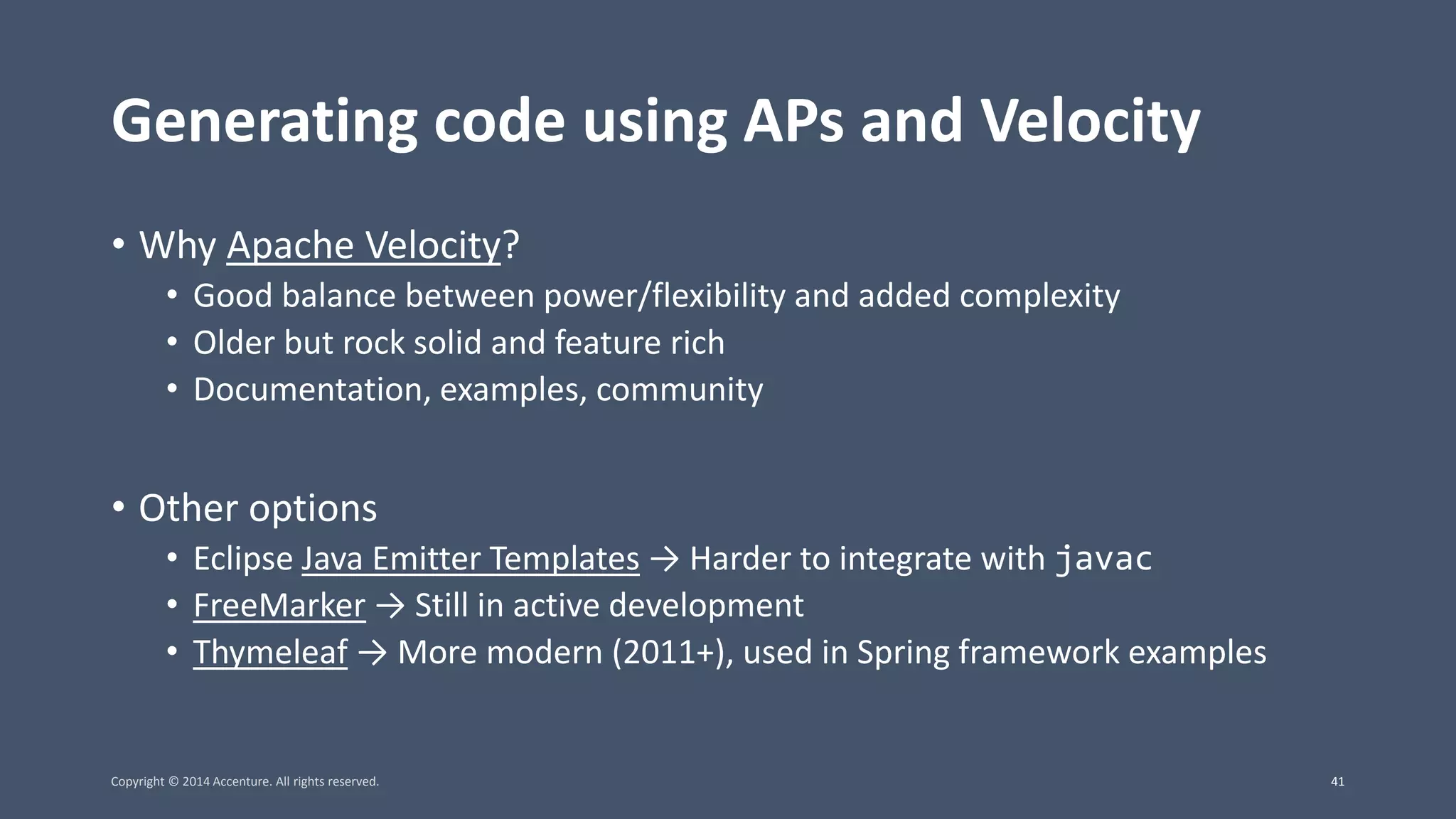 Generating code using APs and Velocity • Why Apache Velocity? • Good balance between power/flexibility and added complexity • Older but rock solid and feature rich • Documentation, examples, community • Other options • Eclipse Java Emitter Templates → Harder to integrate with javac • FreeMarker → Still in active development • Thymeleaf → More modern (2011+), used in Spring framework examples Copyright © 2014 Accenture. All rights reserved. 41 