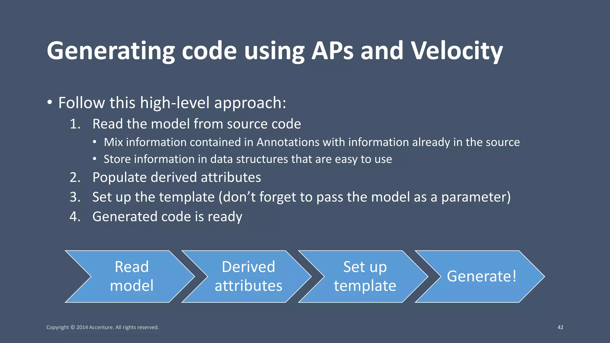 Generating code using APs and Velocity • Follow this high-level approach: 1. Read the model from source code • Mix information contained in Annotations with information already in the source • Store information in data structures that are easy to use 2. Populate derived attributes 3. Set up the template (don’t forget to pass the model as a parameter) 4. Generated code is ready Read model Derived attributes Set up template Generate! Copyright © 2014 Accenture. All rights reserved. 42 