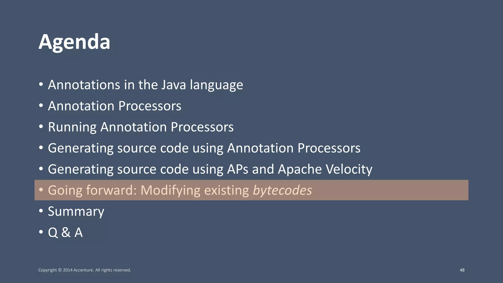 Agenda • Annotations in the Java language • Annotation Processors • Running Annotation Processors • Generating source code using Annotation Processors • Generating source code using APs and Apache Velocity • Going forward: Modifying existing bytecodes • Summary • Q & A Copyright © 2014 Accenture. All rights reserved. 48 