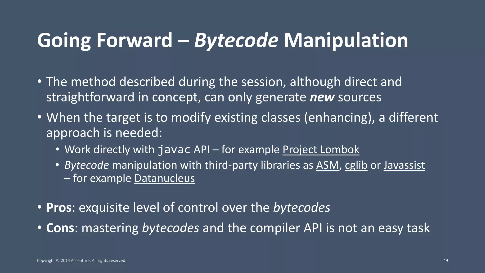 Going Forward – Bytecode Manipulation • The method described during the session, although direct and straightforward in concept, can only generate new sources • When the target is to modify existing classes (enhancing), a different approach is needed: • Work directly with javac API – for example Project Lombok • Bytecode manipulation with third-party libraries as ASM, cglib or Javassist – for example Datanucleus • Pros: exquisite level of control over the bytecodes • Cons: mastering bytecodes and the compiler API is not an easy task Copyright © 2014 Accenture. All rights reserved. 49 