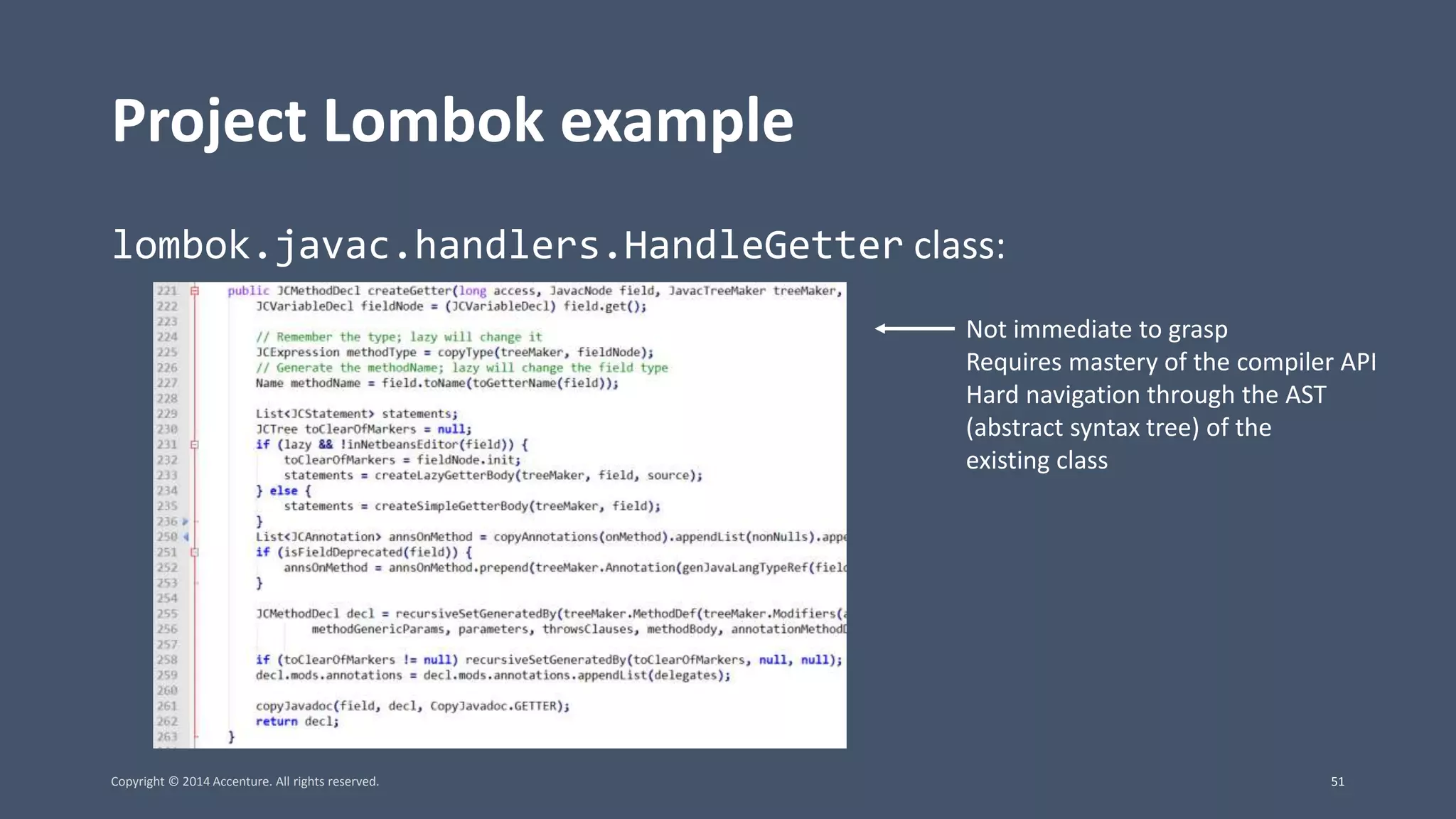 Project Lombok example lombok.javac.handlers.HandleGetter class: Not immediate to grasp Requires mastery of the compiler API Hard navigation through the AST (abstract syntax tree) of the existing class Copyright © 2014 Accenture. All rights reserved. 51 