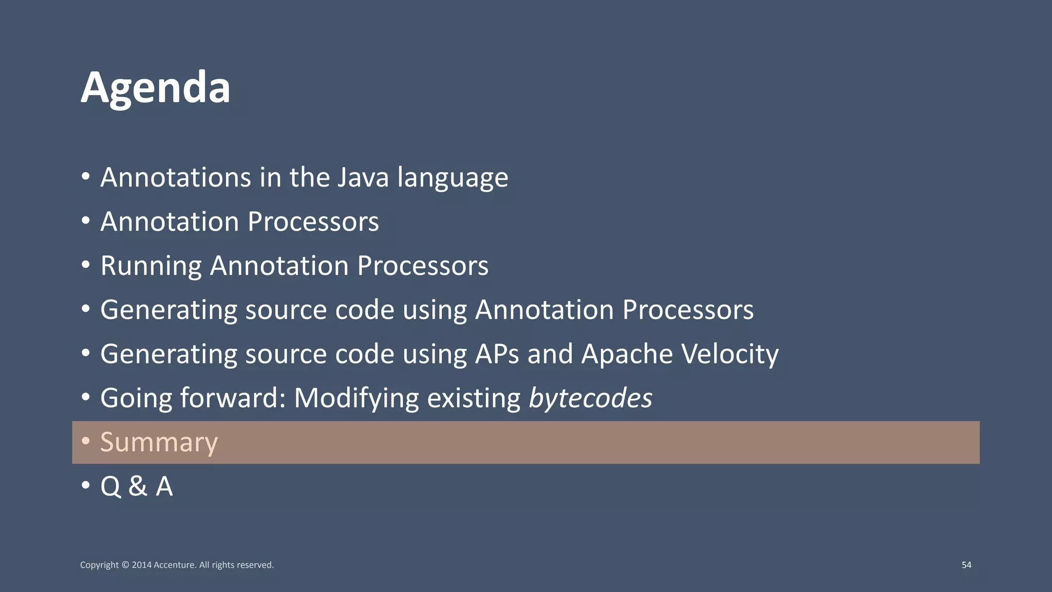 Agenda • Annotations in the Java language • Annotation Processors • Running Annotation Processors • Generating source code using Annotation Processors • Generating source code using APs and Apache Velocity • Going forward: Modifying existing bytecodes • Summary • Q & A Copyright © 2014 Accenture. All rights reserved. 54 