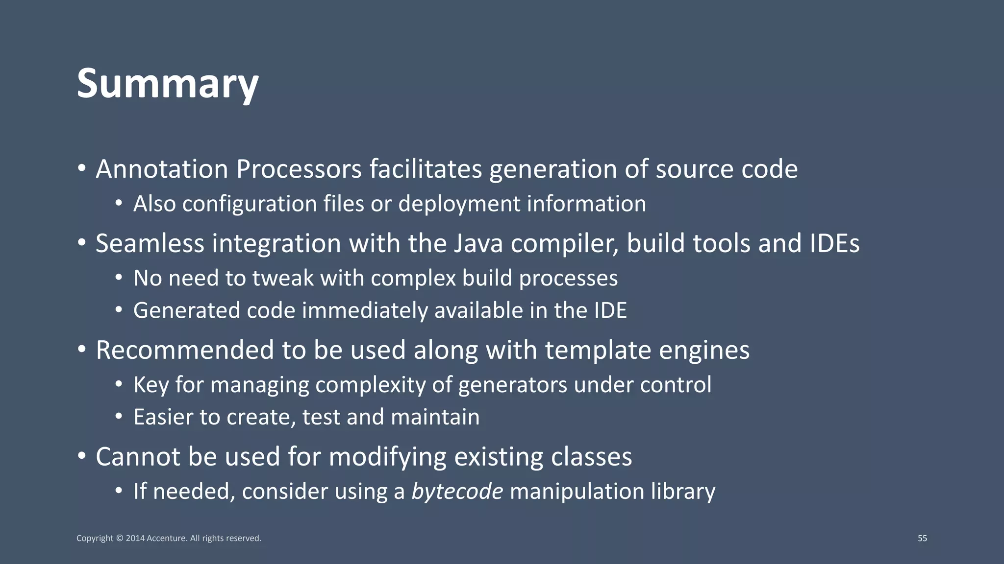 Summary • Annotation Processors facilitates generation of source code • Also configuration files or deployment information • Seamless integration with the Java compiler, build tools and IDEs • No need to tweak with complex build processes • Generated code immediately available in the IDE • Recommended to be used along with template engines • Key for managing complexity of generators under control • Easier to create, test and maintain • Cannot be used for modifying existing classes • If needed, consider using a bytecode manipulation library Copyright © 2014 Accenture. All rights reserved. 55 