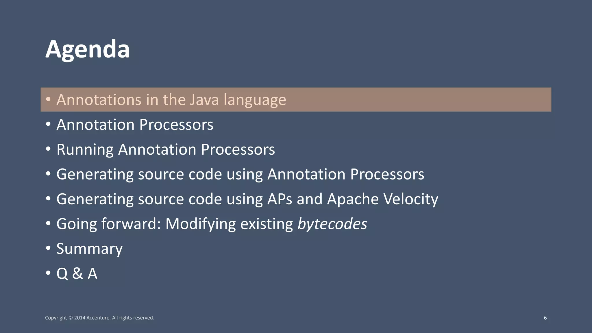 Agenda • Annotations in the Java language • Annotation Processors • Running Annotation Processors • Generating source code using Annotation Processors • Generating source code using APs and Apache Velocity • Going forward: Modifying existing bytecodes • Summary • Q & A Copyright © 2014 Accenture. All rights reserved. 6 