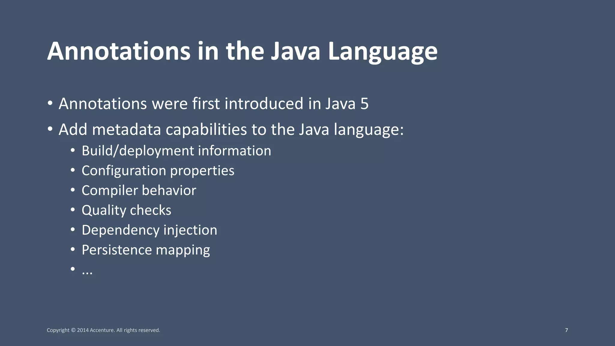 Annotations in the Java Language • Annotations were first introduced in Java 5 • Add metadata capabilities to the Java language: • Build/deployment information • Configuration properties • Compiler behavior • Quality checks • Dependency injection • Persistence mapping • ... Copyright © 2014 Accenture. All rights reserved. 7 