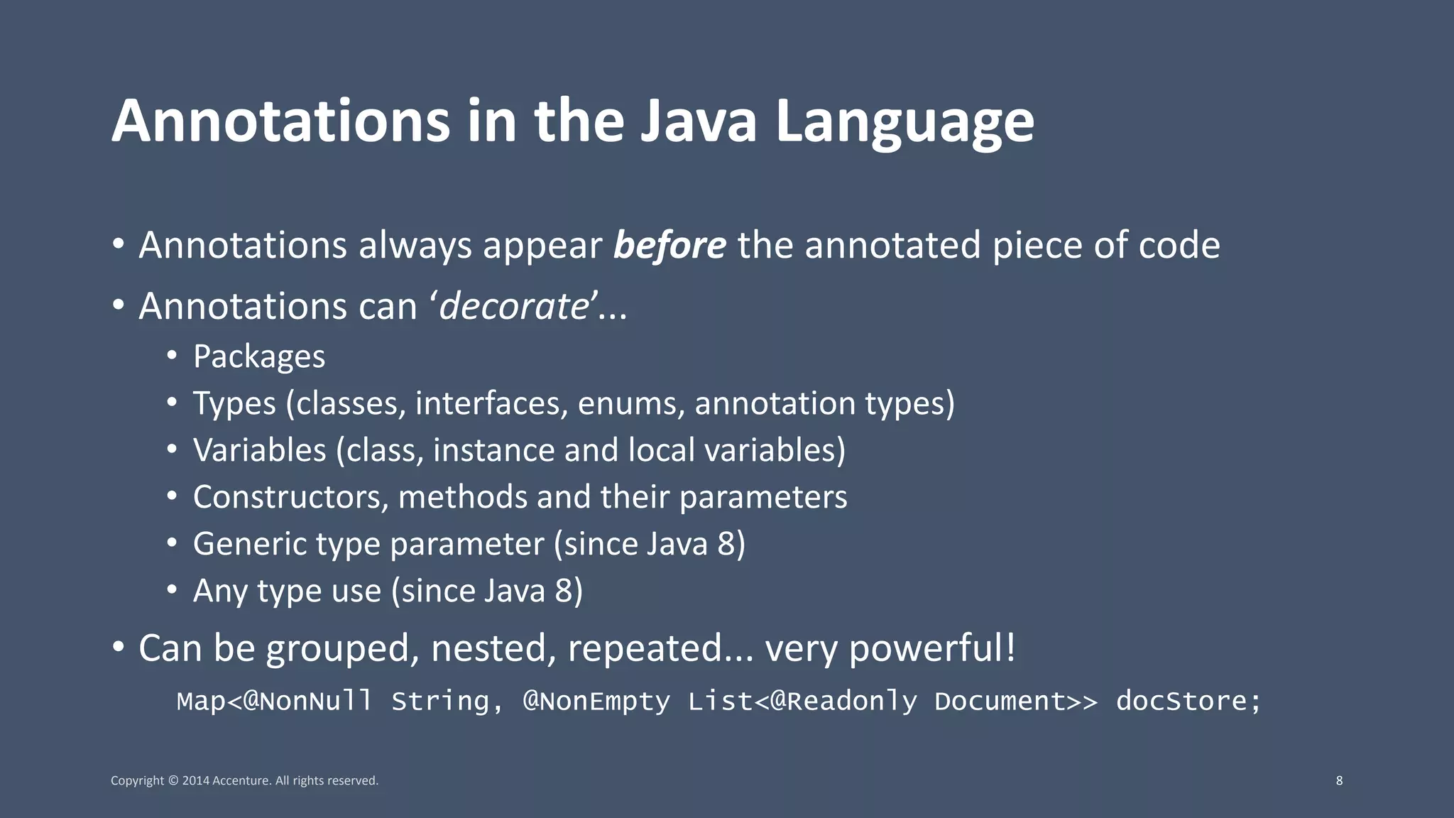 Annotations in the Java Language • Annotations always appear before the annotated piece of code • Annotations can ‘decorate’... • Packages • Types (classes, interfaces, enums, annotation types) • Variables (class, instance and local variables) • Constructors, methods and their parameters • Generic type parameter (since Java 8) • Any type use (since Java 8) • Can be grouped, nested, repeated... very powerful! Map<@NonNull String, @NonEmpty List<@Readonly Document>> docStore; Copyright © 2014 Accenture. All rights reserved. 8 
