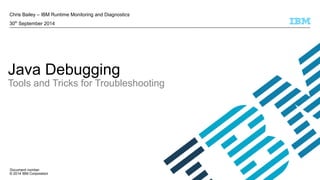 Chris Bailey – IBM Runtime Monitoring and Diagnostics 
30th September 2014 
Java Debugging 
Tools and Tricks for Troubleshooting 
Document number 
© 2014 IBM Corporation 
 