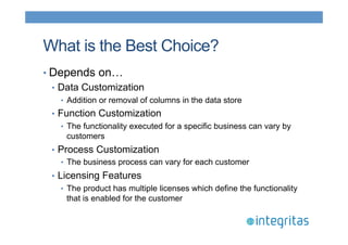 What is the Best Choice? 
• Depends on… 
• Data Customization 
• Addition or removal of columns in the data store 
• Function Customization 
• The functionality executed for a specific business can vary by 
customers 
• Process Customization 
• The business process can vary for each customer 
• Licensing Features 
• The product has multiple licenses which define the functionality 
that is enabled for the customer 
 