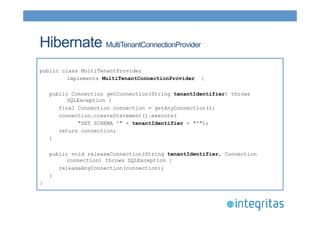 Hibernate MultiTenantConnectionProvider 
public class MultiTenantProvider 
implements MultiTenantConnectionProvider { 
public Connection getConnection(String tenantIdentifier) throws 
SQLException { 
final Connection connection = getAnyConnection(); 
connection.createStatement().execute( 
"SET SCHEMA '" + tenantIdentifier + "'"); 
return connection; 
} 
public void releaseConnection(String tenantIdentifier, Connection 
connection) throws SQLException { 
releaseAnyConnection(connection); 
} 
} 
 