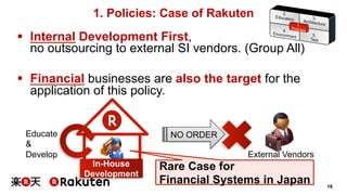 18 
1. Policies: Case of Rakuten 
§ Internal Development First, 
no outsourcing to external SI vendors. (Group All) 
§ Financial businesses are also the target for the 
application of this policy. 
Educate NO ORDER 
& 
Develop 
Rare Case for 
Financial Systems in Japan 
In-House 
Development 
External Vendors 
 