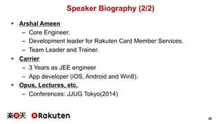 28 
Speaker Biography (2/2) 
§ Arshal Ameen 
– Core Engineer. 
– Development leader for Rakuten Card Member Services. 
– Team Leader and Trainer. 
§ Carrier 
– 3 Years as JEE engineer 
– App developer (iOS, Android and Win8). 
§ Opus, Lectures, etc. 
– Conferences: JJUG Tokyo(2014) 
 