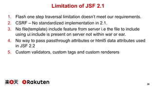 39 
Limitation of JSF 2.1 
1. Flash one step traversal limitation doesn’t meet our requirements. 
2. CSRF – No standardized implementation in 2.1. 
3. No file(template) include feature from server i.e the file to include 
using ui:include is present on server not within war or ear. 
4. No way to pass passthrough attributes or html5 data attributes used 
in JSF 2.2 
5. Custom validators, custom tags and custom renderers 
 
