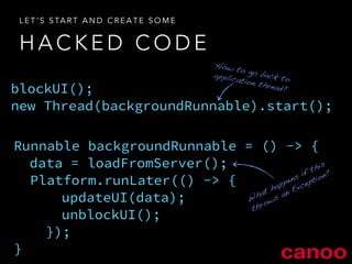 LET’S START AND CREATE SOME 
HACKED CODE 
blockUI(); 
new Thread(backgroundRunnable).start(); 
Runnable backgroundRunnable = () -> { 
data = loadFromServer(); 
! 
! 
! 
} 
Platform.runLater(() -> { 
updateUI(data); 
unblockUI(); 
}); 
How to go back to 
application thread? 
What happens if this 
throws an Exception? 
 