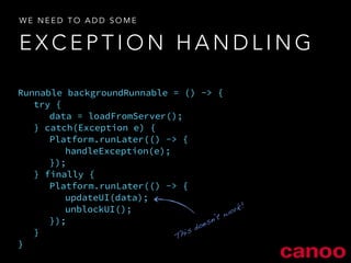 WE NEED TO ADD SOME 
EXCEPTION HANDLING 
Runnable backgroundRunnable = () -> { 
try { 
data = loadFromServer(); 
} catch(Exception e) { 
Platform.runLater(() -> { 
handleException(e); 
}); 
} finally { 
Platform.runLater(() -> { 
updateUI(data); 
unblockUI(); 
}); 
} 
} 
This doesn’t work! 
 