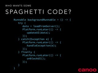 WHO WANTS SOME 
SPAGHETTI CODE? 
Runnable backgroundRunnable = () -> { 
try { 
data = loadFromServer(); 
Platform.runLater(() -> { 
updateUI(data); 
}); 
} catch(Exception e) { 
Platform.runLater(() -> { 
handleException(e); 
}); 
} finally { 
Platform.runLater(() -> { 
unblockUI(); 
}); 
} 
} 
 