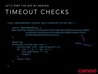 LET’S PIMP THE APP BY ADDING 
TIMEOUT CHECKS 
class CommandGetData extends HystrixCommand<List<String>> { 
! 
public CommandGetData() { 
super(Config.withExecutionIsolationThreadTimeoutInMilliseconds(6000) 
.withExecutionIsolationThreadInterruptOnTimeout(true) 
.withFallbackEnabled(false))); 
} 
! 
@Override 
protected List<String> run() { 
List<String> list = new ArrayList<>(); 
for (int i = 0; i < 10; i++) { 
list.add("Value " + i); 
sleep(); 
} 
return list; 
} 
! 
} 
Netflix Hystrix 
 