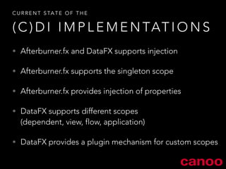 CURRENT STATE OF THE 
(C)DI IMPLEMENTATIONS 
• Afterburner.fx and DataFX supports injection 
• Afterburner.fx supports the singleton scope 
• Afterburner.fx provides injection of properties 
• DataFX supports different scopes 
(dependent, view, flow, application) 
• DataFX provides a plugin mechanism for custom scopes 
 