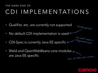THE DARK SIDE OF 
CDI IMPLEMENTATIONS 
• Qualifier, etc. are currently not supported 
• No default CDI implementation is used 
• CDI-Spec is currently Java EE specific 
• Weld and OpenWebBeans core modules 
are Java EE specific 
Hackergarten? 
We don’t need a 
RequestScope 
lots of http apis inside… 
 