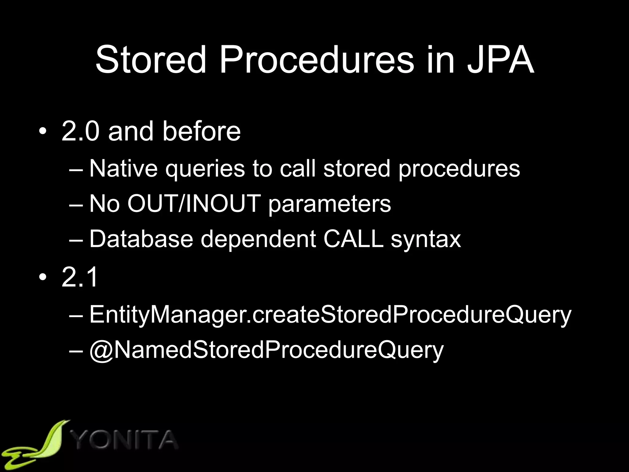 Stored Procedures in JPA
• 2.0 and before
– Native queries to call stored procedures
– No OUT/INOUT parameters
– Database dependent CALL syntax
• 2.1
– EntityManager.createStoredProcedureQuery
– @NamedStoredProcedureQuery
 