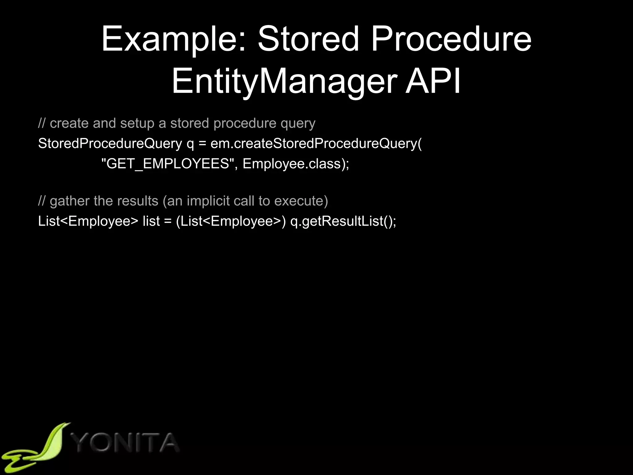 Example: Stored Procedure
EntityManager API
// create and setup a stored procedure query
StoredProcedureQuery q = em.createStoredProcedureQuery(
"GET_EMPLOYEES", Employee.class);
// gather the results (an implicit call to execute)
List<Employee> list = (List<Employee>) q.getResultList();
 
