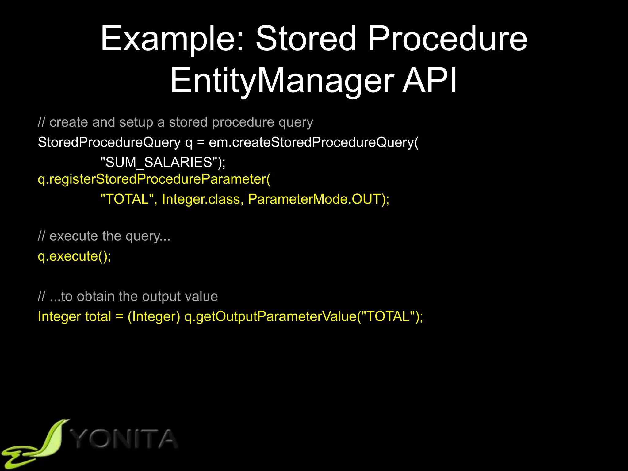 Example: Stored Procedure
EntityManager API
// create and setup a stored procedure query
StoredProcedureQuery q = em.createStoredProcedureQuery(
"SUM_SALARIES");
q.registerStoredProcedureParameter(
"TOTAL", Integer.class, ParameterMode.OUT);
// execute the query...
q.execute();
// ...to obtain the output value
Integer total = (Integer) q.getOutputParameterValue("TOTAL");
 