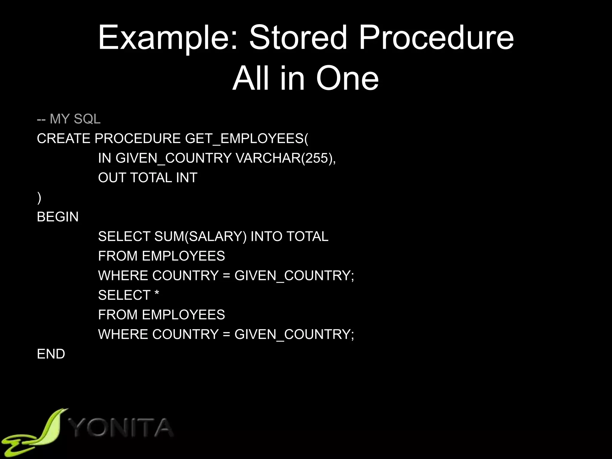 Example: Stored Procedure
All in One
-- MY SQL
CREATE PROCEDURE GET_EMPLOYEES(
IN GIVEN_COUNTRY VARCHAR(255),
OUT TOTAL INT
)
BEGIN
SELECT SUM(SALARY) INTO TOTAL
FROM EMPLOYEES
WHERE COUNTRY = GIVEN_COUNTRY;
SELECT *
FROM EMPLOYEES
WHERE COUNTRY = GIVEN_COUNTRY;
END
 