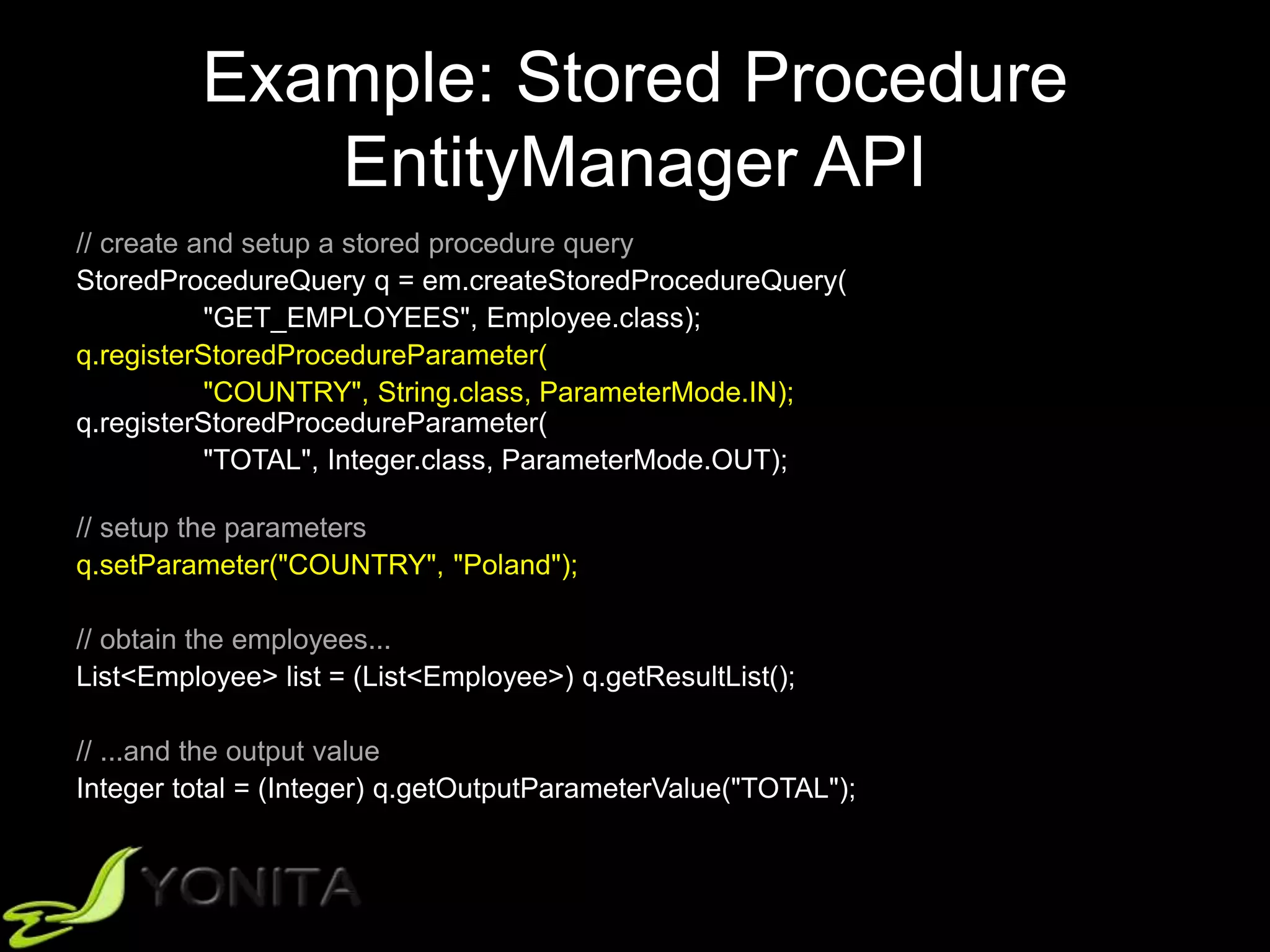 Example: Stored Procedure
EntityManager API
// create and setup a stored procedure query
StoredProcedureQuery q = em.createStoredProcedureQuery(
"GET_EMPLOYEES", Employee.class);
q.registerStoredProcedureParameter(
"COUNTRY", String.class, ParameterMode.IN);
q.registerStoredProcedureParameter(
"TOTAL", Integer.class, ParameterMode.OUT);
// setup the parameters
q.setParameter("COUNTRY", "Poland");
// obtain the employees...
List<Employee> list = (List<Employee>) q.getResultList();
// ...and the output value
Integer total = (Integer) q.getOutputParameterValue("TOTAL");
 