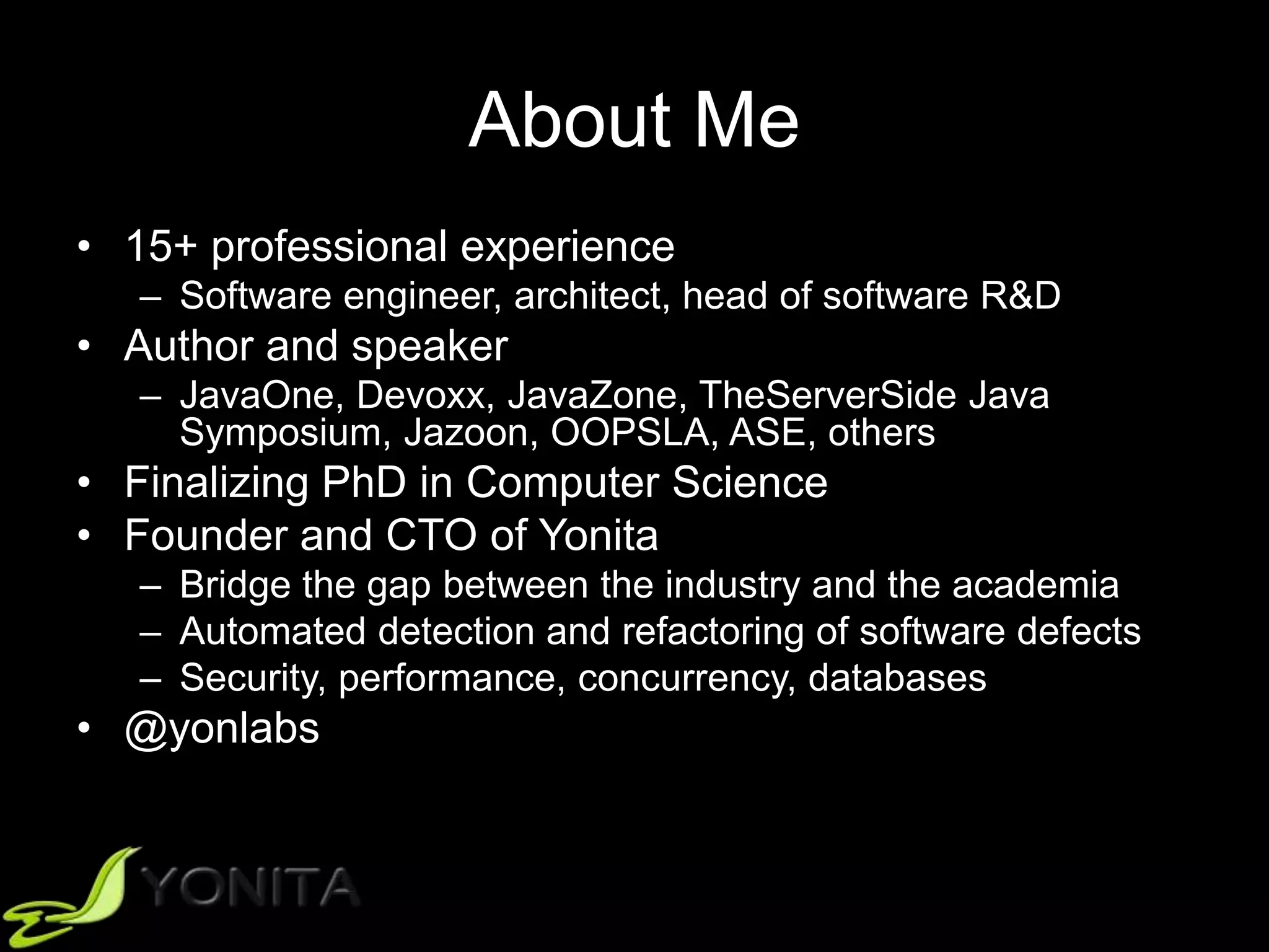 About Me
• 15+ professional experience
– Software engineer, architect, head of software R&D
• Author and speaker
– JavaOne, Devoxx, JavaZone, TheServerSide Java
Symposium, Jazoon, OOPSLA, ASE, others
• Finalizing PhD in Computer Science
• Founder and CTO of Yonita
– Bridge the gap between the industry and the academia
– Automated detection and refactoring of software defects
– Security, performance, concurrency, databases
• @yonlabs
 