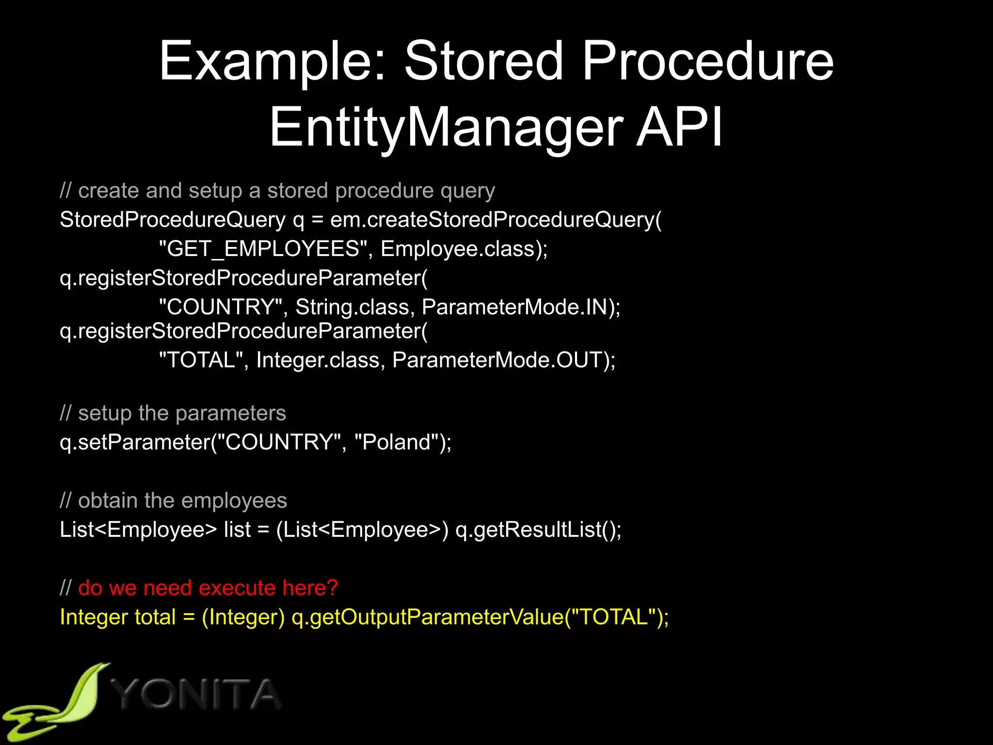 Example: Stored Procedure
EntityManager API
// create and setup a stored procedure query
StoredProcedureQuery q = em.createStoredProcedureQuery(
"GET_EMPLOYEES", Employee.class);
q.registerStoredProcedureParameter(
"COUNTRY", String.class, ParameterMode.IN);
q.registerStoredProcedureParameter(
"TOTAL", Integer.class, ParameterMode.OUT);
// setup the parameters
q.setParameter("COUNTRY", "Poland");
// obtain the employees
List<Employee> list = (List<Employee>) q.getResultList();
// do we need execute here?
Integer total = (Integer) q.getOutputParameterValue("TOTAL");
 