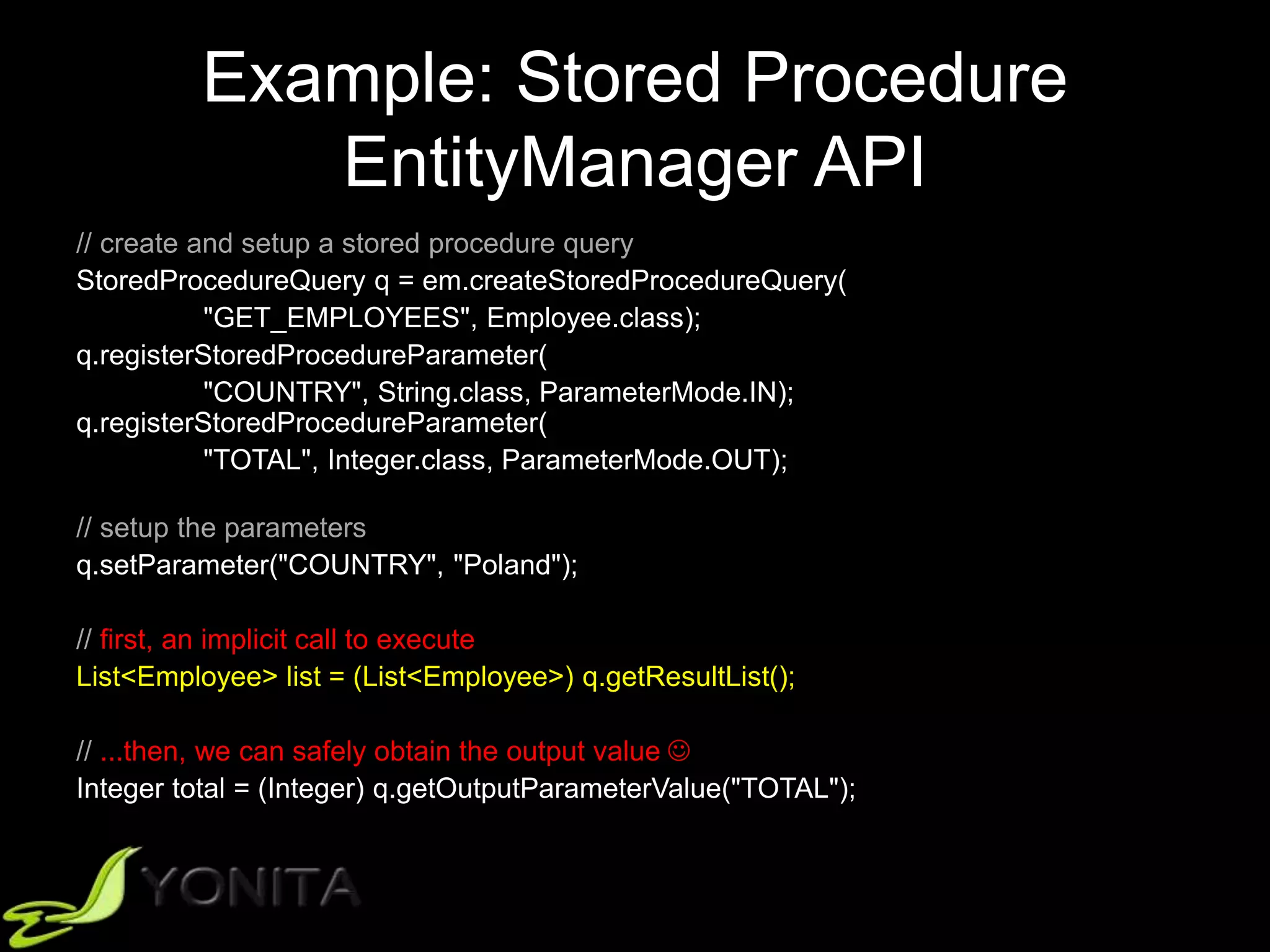 Example: Stored Procedure
EntityManager API
// create and setup a stored procedure query
StoredProcedureQuery q = em.createStoredProcedureQuery(
"GET_EMPLOYEES", Employee.class);
q.registerStoredProcedureParameter(
"COUNTRY", String.class, ParameterMode.IN);
q.registerStoredProcedureParameter(
"TOTAL", Integer.class, ParameterMode.OUT);
// setup the parameters
q.setParameter("COUNTRY", "Poland");
// first, an implicit call to execute
List<Employee> list = (List<Employee>) q.getResultList();
// ...then, we can safely obtain the output value 
Integer total = (Integer) q.getOutputParameterValue("TOTAL");
 