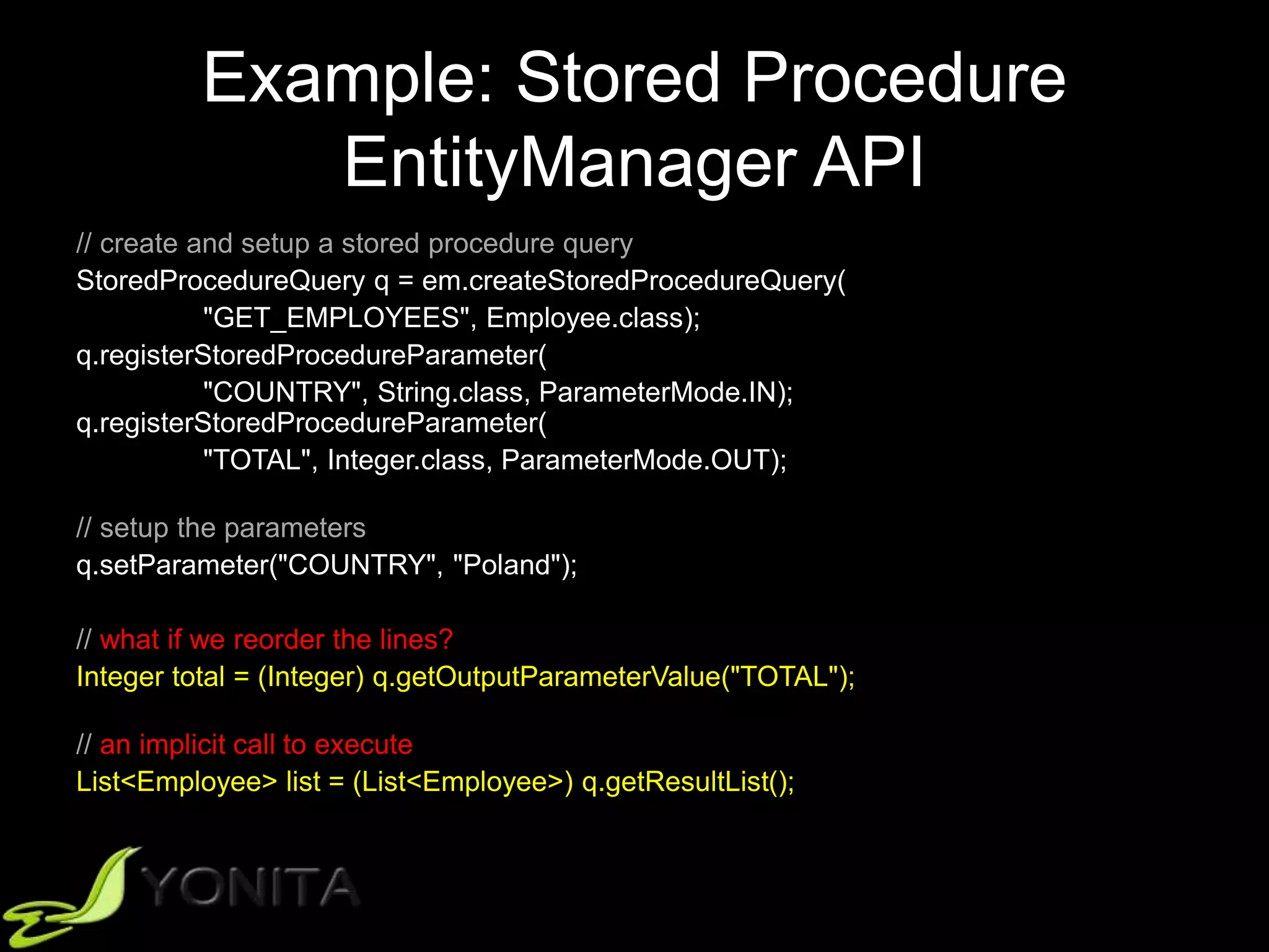 Example: Stored Procedure
EntityManager API
// create and setup a stored procedure query
StoredProcedureQuery q = em.createStoredProcedureQuery(
"GET_EMPLOYEES", Employee.class);
q.registerStoredProcedureParameter(
"COUNTRY", String.class, ParameterMode.IN);
q.registerStoredProcedureParameter(
"TOTAL", Integer.class, ParameterMode.OUT);
// setup the parameters
q.setParameter("COUNTRY", "Poland");
// what if we reorder the lines?
Integer total = (Integer) q.getOutputParameterValue("TOTAL");
// an implicit call to execute
List<Employee> list = (List<Employee>) q.getResultList();
 