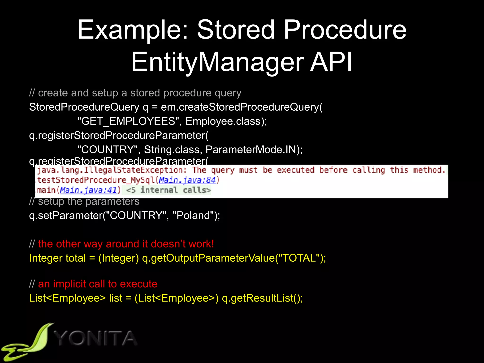 Example: Stored Procedure
EntityManager API
// create and setup a stored procedure query
StoredProcedureQuery q = em.createStoredProcedureQuery(
"GET_EMPLOYEES", Employee.class);
q.registerStoredProcedureParameter(
"COUNTRY", String.class, ParameterMode.IN);
q.registerStoredProcedureParameter(
"TOTAL", Integer.class, ParameterMode.OUT);
// setup the parameters
q.setParameter("COUNTRY", "Poland");
// the other way around it doesn’t work!
Integer total = (Integer) q.getOutputParameterValue("TOTAL");
// an implicit call to execute
List<Employee> list = (List<Employee>) q.getResultList();
 