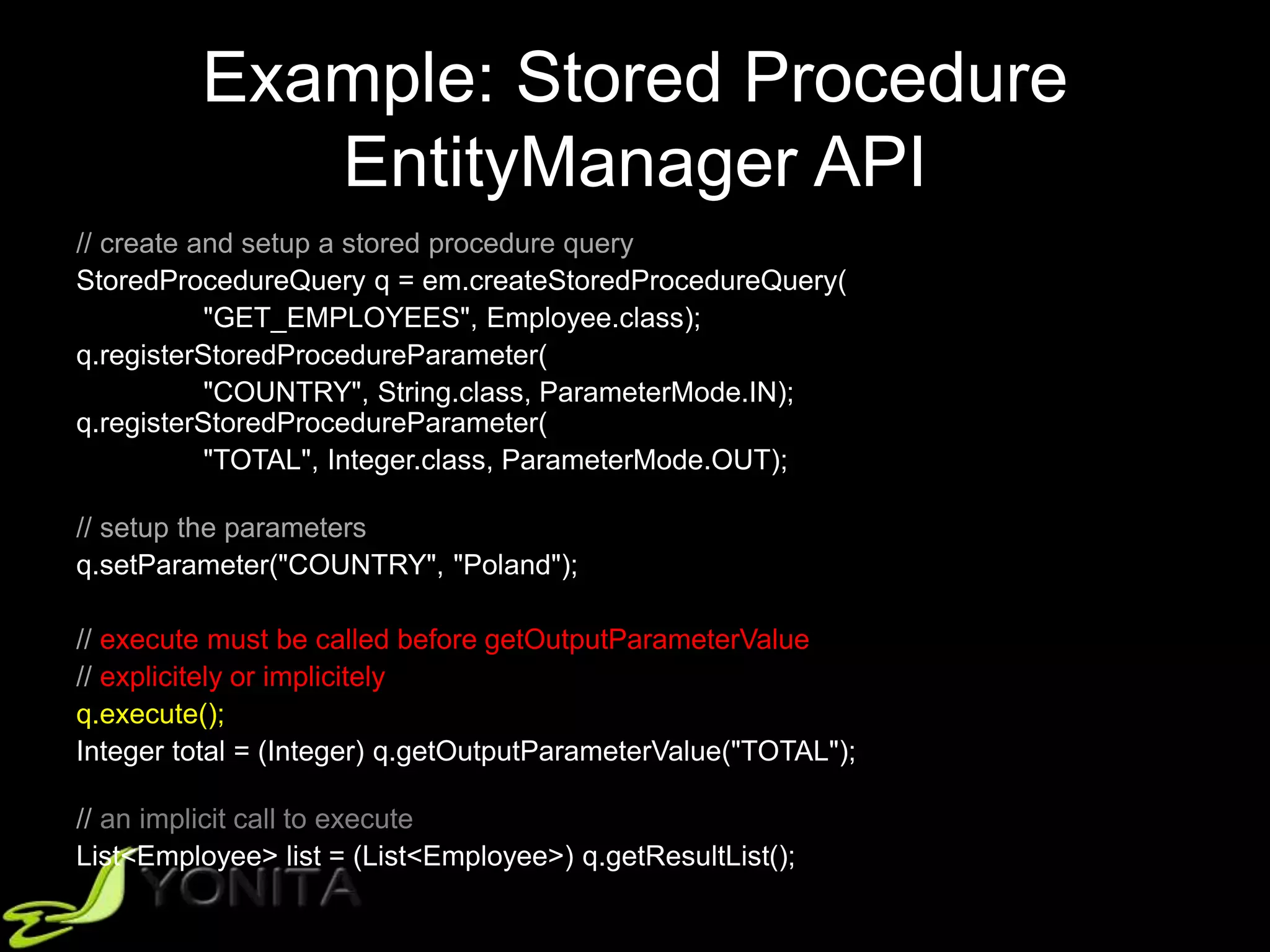 Example: Stored Procedure
EntityManager API
// create and setup a stored procedure query
StoredProcedureQuery q = em.createStoredProcedureQuery(
"GET_EMPLOYEES", Employee.class);
q.registerStoredProcedureParameter(
"COUNTRY", String.class, ParameterMode.IN);
q.registerStoredProcedureParameter(
"TOTAL", Integer.class, ParameterMode.OUT);
// setup the parameters
q.setParameter("COUNTRY", "Poland");
// execute must be called before getOutputParameterValue
// explicitely or implicitely
q.execute();
Integer total = (Integer) q.getOutputParameterValue("TOTAL");
// an implicit call to execute
List<Employee> list = (List<Employee>) q.getResultList();
 