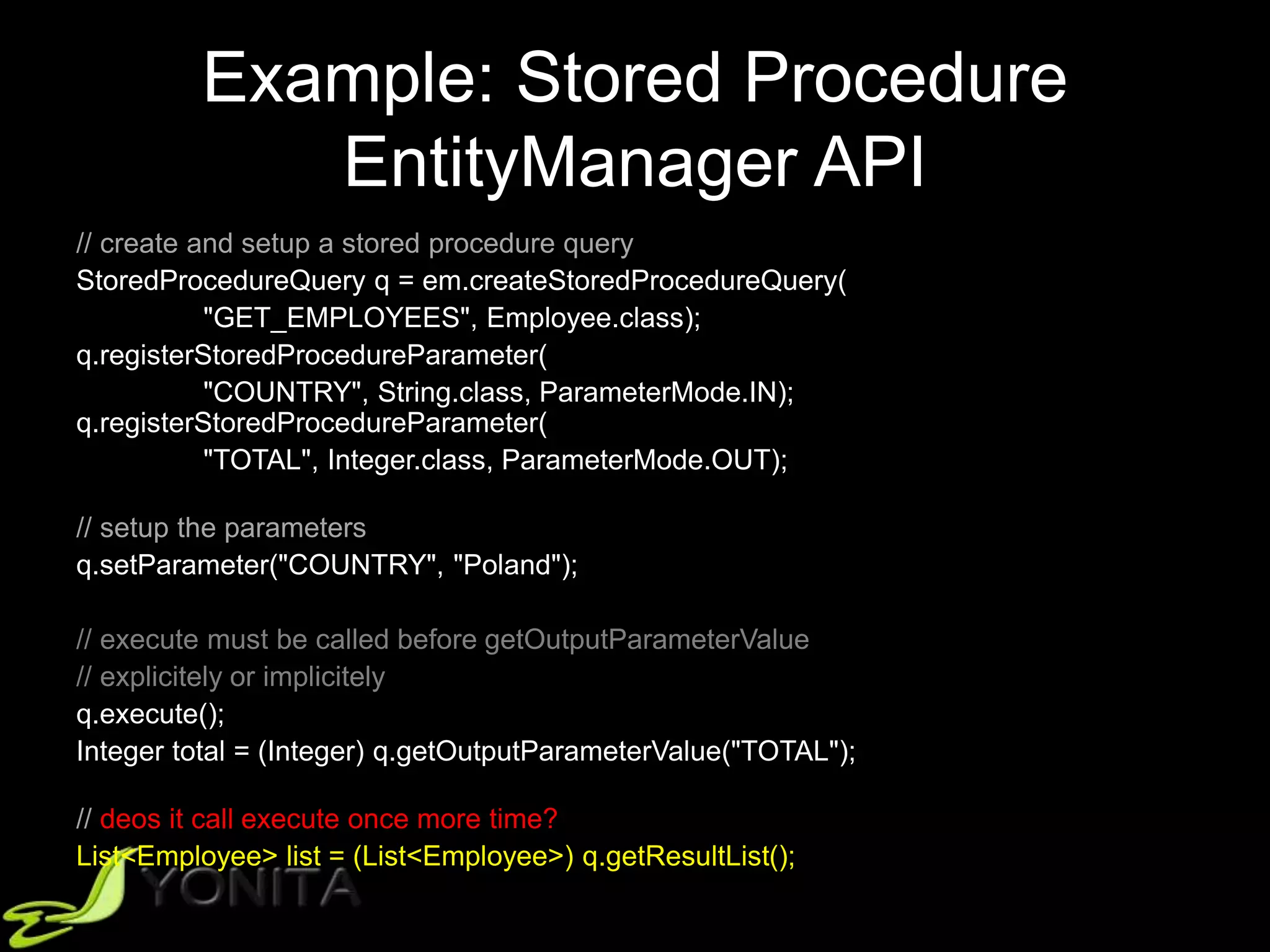 Example: Stored Procedure
EntityManager API
// create and setup a stored procedure query
StoredProcedureQuery q = em.createStoredProcedureQuery(
"GET_EMPLOYEES", Employee.class);
q.registerStoredProcedureParameter(
"COUNTRY", String.class, ParameterMode.IN);
q.registerStoredProcedureParameter(
"TOTAL", Integer.class, ParameterMode.OUT);
// setup the parameters
q.setParameter("COUNTRY", "Poland");
// execute must be called before getOutputParameterValue
// explicitely or implicitely
q.execute();
Integer total = (Integer) q.getOutputParameterValue("TOTAL");
// deos it call execute once more time?
List<Employee> list = (List<Employee>) q.getResultList();
 