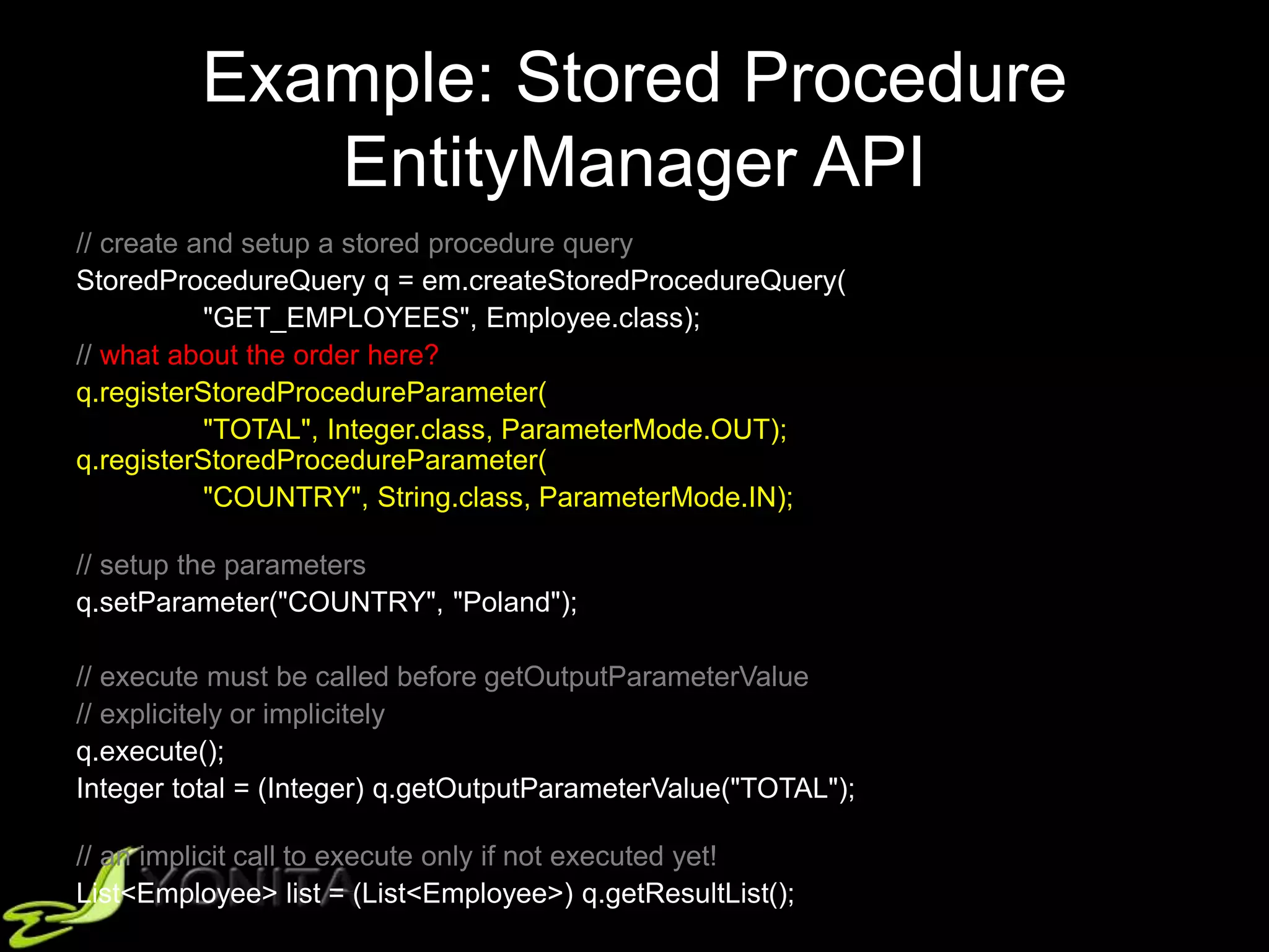 Example: Stored Procedure
EntityManager API
// create and setup a stored procedure query
StoredProcedureQuery q = em.createStoredProcedureQuery(
"GET_EMPLOYEES", Employee.class);
// what about the order here?
q.registerStoredProcedureParameter(
"TOTAL", Integer.class, ParameterMode.OUT);
q.registerStoredProcedureParameter(
"COUNTRY", String.class, ParameterMode.IN);
// setup the parameters
q.setParameter("COUNTRY", "Poland");
// execute must be called before getOutputParameterValue
// explicitely or implicitely
q.execute();
Integer total = (Integer) q.getOutputParameterValue("TOTAL");
// an implicit call to execute only if not executed yet!
List<Employee> list = (List<Employee>) q.getResultList();
 