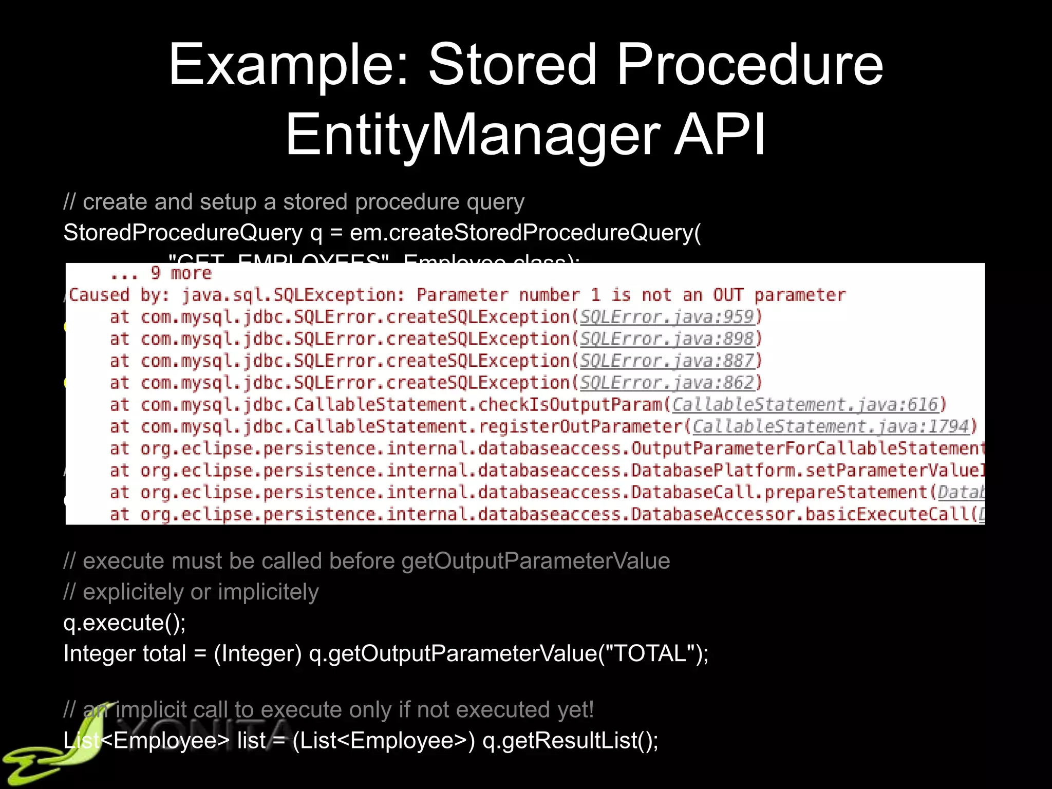 Example: Stored Procedure
EntityManager API
// create and setup a stored procedure query
StoredProcedureQuery q = em.createStoredProcedureQuery(
"GET_EMPLOYEES", Employee.class);
// what about the order here?
q.registerStoredProcedureParameter(
"TOTAL", Integer.class, ParameterMode.OUT);
q.registerStoredProcedureParameter(
"COUNTRY", Integer.class, ParameterMode.IN);
// setup the parameters
q.setParameter("COUNTRY", "Poland");
// execute must be called before getOutputParameterValue
// explicitely or implicitely
q.execute();
Integer total = (Integer) q.getOutputParameterValue("TOTAL");
// an implicit call to execute only if not executed yet!
List<Employee> list = (List<Employee>) q.getResultList();
 