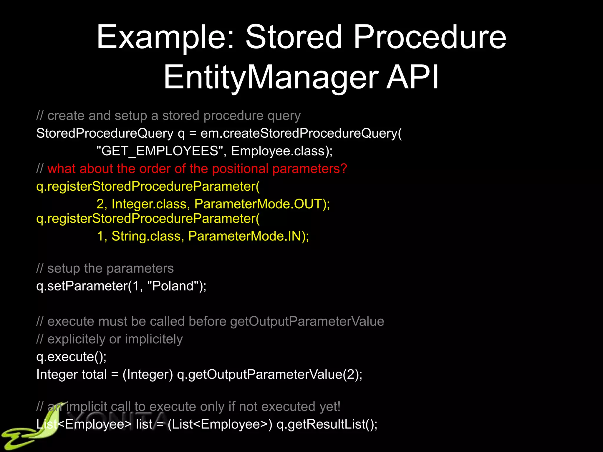 Example: Stored Procedure
EntityManager API
// create and setup a stored procedure query
StoredProcedureQuery q = em.createStoredProcedureQuery(
"GET_EMPLOYEES", Employee.class);
// what about the order of the positional parameters?
q.registerStoredProcedureParameter(
2, Integer.class, ParameterMode.OUT);
q.registerStoredProcedureParameter(
1, String.class, ParameterMode.IN);
// setup the parameters
q.setParameter(1, "Poland");
// execute must be called before getOutputParameterValue
// explicitely or implicitely
q.execute();
Integer total = (Integer) q.getOutputParameterValue(2);
// an implicit call to execute only if not executed yet!
List<Employee> list = (List<Employee>) q.getResultList();
 
